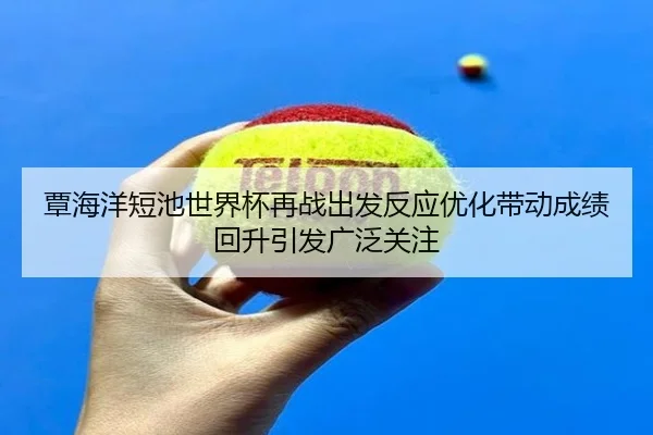 覃海洋短池世界杯再战出发反应优化带动成绩回升引发广泛关注